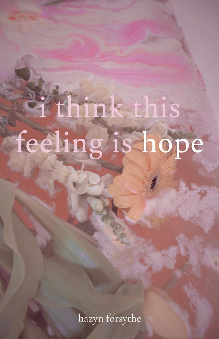 Cover of i think this feeling is hope, a chapbook by hazyn forsythe. The background shows soft pink and cream bathwater swirled with foam. Floating within are a peach gerbera daisy, white snapdragons, sage-green tulip leaves of a yellow tulip, and scattere