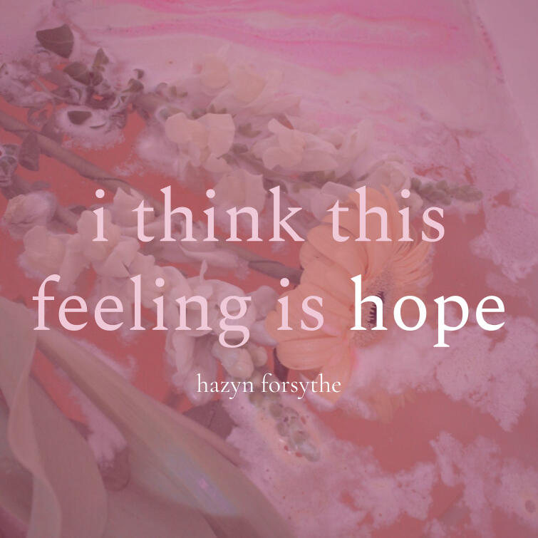 A soft, pink-toned image of flowers floating in water with swirls of foam and bath product. Overlaid text reads: “i think this feeling is hope” in lowercase serif font, with “hazyn forsythe” beneath. The aesthetic is dreamy and gentle, evoking calm, intros