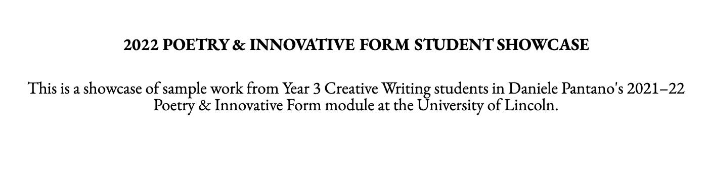 Black text on a white background reads: “2022 POETRY & INNOVATIVE FORM STUDENT SHOWCASE. This is a showcase of sample work from Year 3 Creative Writing students in Daniele Pantano’s 2021–22 Poetry & Innovative Form module at the University of Lincoln.”